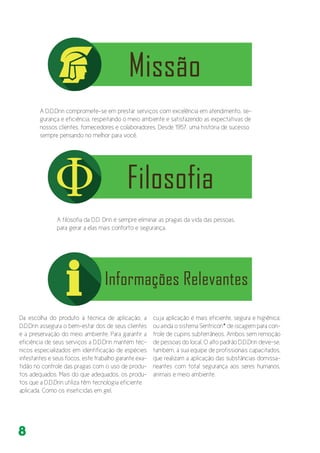 8
A D.D.Drin compromete-se em prestar serviços com excelência em atendimento, se-
gurança e eficiência, respeitando o meio ambiente e satisfazendo as expectativas de
nossos clientes, fornecedores e colaboradores. Desde 1957, uma história de sucesso
sempre pensando no melhor para você.
Da escolha do produto à técnica de aplicação, a
D.D.Drin assegura o bem-estar dos de seus clientes
e a preservação do meio ambiente. Para garantir a
eficiência de seus serviços a D.D.Drin mantém téc-
nicos especializados em identificação de espécies
infestantes e seus focos, este trabalho garante exa-
tidão no controle das pragas com o uso de produ-
tos adequados. Mais do que adequados, os produ-
tos que a D.D.Drin utiliza têm tecnologia eficiente
aplicada. Como os inseticidas em gel,
cuja aplicação é mais eficiente, segura e higiênica;
ou ainda o sistema Sentricon* de iscagem para con-
trole de cupins subterrâneos. Ambos sem remoção
de pessoas do local. O alto padrão D.D.Drin deve-se,
também, à sua equipe de profissionais capacitados,
que realizam a aplicação das substâncias domissa-
neantes com total segurança aos seres humanos,
animais e meio ambiente.
A filosofia da D.D. Drin é sempre eliminar as pragas da vida das pessoas,
para gerar a elas mais conforto e segurança.
 
