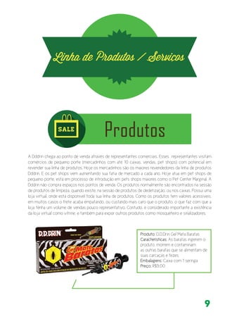 9
A Dddrin chega ao ponto de venda através de representantes comerciais. Esses representantes visitam
comércios de pequeno porte (mercadinhos com até 10 caixas, vendas, pet shops) com potencial em
revender sua linha de produtos. Hoje os mercadinhos são os maiores revendedores da linha de produtos
Dddrin. E os pet shops vem aumentando sua fatia de mercado a cada ano. Hoje atua em pet shops de
pequeno porte, está em processo de introdução em pets shops maiores como o Pet Center Marginal. A
Dddrin não compra espaços nos pontos de venda. Os produtos normalmente são encontrados na sessão
de produtos de limpeza, quando existe, na sessão de produtos de dedetização, ou nos caixas. Possui uma
loja virtual, onde está disponível toda sua linha de produtos. Como os produtos tem valores acessíveis,
em muitos casos o frete acaba empatando, ou custando mais caro que o produto, o que faz com que a
loja tenha um volume de vendas pouco representativo. Contudo, é considerado importante a existência
da loja virtual como vitrine, e também para expor outros produtos como mosqueteiro e sinalizadores.
Produto: D.D.Drin Gel Mata Baratas
Características: As baratas ingerem o
produto, morrem e contaminam
as outras baratas que se alimentam de
suas carcaças e fezes.
Embalagens: Caixa com 1 seringa
Preço: R$9,00
 