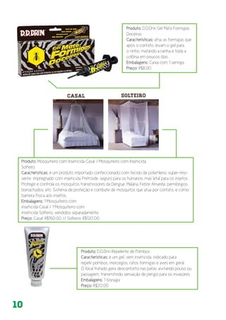 10
Produto: D.D.Drin Gel Mata Formigas
Doceiras
Características: atrai as formigas que
após o contato, levam o gel para
o ninho, matando a rainha e toda a
colônia em poucos dias.
Embalagens: Caixa com 1 seringa
Preço: R$8,00
Produto: Mosquiteiro com Inseticida Casal / Mosquiteiro com Inseticida
Solteiro
Características: é um produto importado confeccionado com tecido de polietileno, super-resi-
sente, impregnado com inseticida Pretróide, seguro para os humanos, mas letal para os insetos.
Protege e controla os mosquitos transmissores da Dengue, Malária, Febre Amarela, pernilongos,
borrachudos, etc. Sistema de proteção e combate de mosquitos que atua por contato, e como
barreira física aos insetos.
Embalagens: 1 Mosquiteiro com
inseticida Casal / 1 Mosquiteiro com
inseticida Solteiro, vendidos separadamente.
Preço: Casal: R$160,00 // Solteiro: R$120,00
Produto: D.D.Drin Repelente de Pombos
Características: é um gel, sem inseticida, indicado para
repelir pombos, morcegos, ratos formigas e aves em geral.
O local tratado gera desconforto nas patas, evitando pouso ou
passagem, transmitindo sensação de perigo para os invasores.
Embalagens: 1 bisnaga
Preço: R$20,00
 
