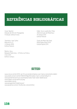 138
Cesar, Newton
Direção de Arte em Propaganda
5ª Edição, Editora Futura
Veronezzi, José Carlos
Mídia de A a Z
3ª Edição 2009
Editora Pearson
Grupo de Mídia São Paulo
Mídia Dados Brasil 2014
Edição Digital 2014
Martins, Zeca
Redação Publicitária - A Prática na Prática
3ª Ed. 2013
Editora Campus
www.conjur.com.br/2012-jan-14/juiz-proibe-empresa-usar-marca-concorrente-dddrin
www.ebah.com.br/content/ABAAAANgUAE/analise-macro-ambiental?part=2
www.portalvital.com/sua-casa/limpeza/saiba-tudo-sobre-dedetizacao
www.dddrin.com.br/sentricon.php
www.dddrin.com.br
www.guiageral.net/dedetizacao/
www.guiamais.com.br/ (Esolha dos concorrentes)
Keller, Kevin LaneKotler, Philip
Administração de Marketing -
14ª Edição 2012
Editora Pearson
SITES:
 