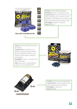 11
Produto: D.D.Drin Mata Ratos Bloco
Parafinado Cartela c/ 18 sachês de 20g
Características: Raticida de dose única em
bloco parafinado para combate de ratos,
ratazanas e camundongos. Isca atrativa em
bloco parafinado para combate de ratos
Embalagens: Cartela c/ 18 sachês
Preço: R$27,00
Produto: D.D.Drin Mata Ratos Semente
de Girassol
Características: Isca atrativa com
sementes de girassol para combate
de ratos. Indicado rato preto ou de
telhado, rato de esgoto, ratazana e
camundongo.
Embalagens: Caixa c/ 4 sachês ou Car-
tela c/ 18 sachês
Preço: Caixa com 4 sachês R$7,00 /
Cartela com 18 sachês R$ 26,50
Produto: Porta Isca para Camundongos
Características: é uma armadilha contra
ratos. Indicado para camundongo.
Embalagens: 1 porta Isca
Preço: R$12,00
 