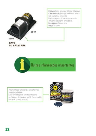 12
Produto: Porta Isca para Ratos e Ratazanas
Características: Protege, identifica, atrai e
não contamina o raticida
Porta isca para ratos e ratazanas, uma
armadilha para ratos e ratazanas.
Embalagens: 1 porta Isca
Preço: R$15,00
A Semente de Girassol é o produto mais
vendido da Dddrin.
Essa semente pode ser encontrada na
embalagem de caixa ou sachê. É um produto
eficiente, prático e barato.
 