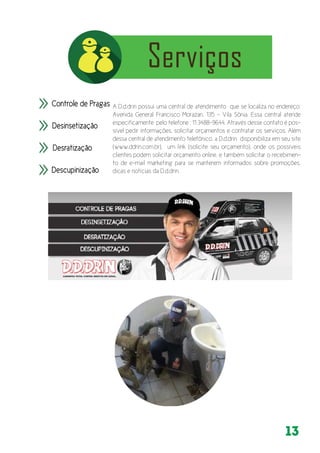 13
A D.d.drin possui uma central de atendimento que se localiza no endereço:
Avenida General Francisco Morazan, 135 - Vila Sônia. Essa central atende
especificamente pelo telefone : 11 3488-9644. Através desse contato é pos-
sível pedir informações, solicitar orçamentos e contratar os serviços. Além
dessa central de atendimento telefônico, a D.d.drin disponibiliza em seu site
(www.ddrin.com.br), um link (solicite seu orçamento), onde os possíveis
clientes podem solicitar orçamento online, e também solicitar o recebimen-
to de e-mail marketing para se manterem informados sobre promoções,
dicas e notícias da D.d.drin.
 