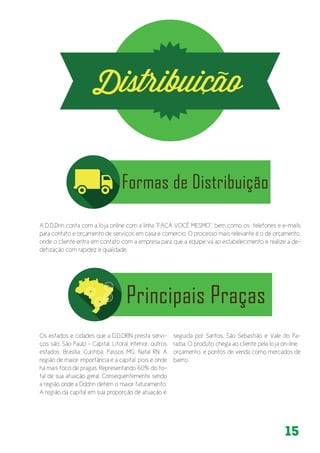 15
A D.D.Drin conta com a loja online com a linha “FAÇA VOCÊ MESMO”, bem como os telefones e e-mails
para contato e orçamento de serviços em casa e comercio. O processo mais relevante é o de orçamento,
onde o cliente entra em contato com a empresa para que a equipe vá ao estabelecimento e realize a de-
detização com rapidez e qualidade.
Os estados e cidades que a D.D.DRIN presta servi-
ços são: São Paulo - Capital, Litoral, Interior, outros
estados, Brasília, Curitiba, Passos MG, Natal RN. A
região de maior importância é a capital, pois é onde
há mais foco de pragas. Representando 60% do to-
tal de sua atuação geral. Consequentemente sendo
a região onde a Dddrin detém o maior faturamento.
A região da capital em sua proporção de atuação é
seguida por Santos, São Sebastião e Vale do Pa-
raíba. O produto chega ao cliente pela loja on-line,
orçamento, e pontos de venda como mercados de
bairro.
 