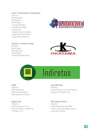 21
Loremí - Desentupidora e Dedetizadora
Serviços:
Desentupidora 	
Detetização
Desratização
Controle de Pragas
Controle de Pombos
Limpa Fossa
Limpeza Técnica Industrial
Limpeza de Caixa D Agua
Laudos Bacteriológicos
Okayama - Controle de Pragas
Serviços:
Dedetização
Descupinzação
Desratização
Limpeza de Reservatório
RADIK
Produtos:
Radik Mata Ratos
Radik Gel Mata Baratas
Radik Gel Mata Formigas
Spray RAID (J&J)
Produtos:
Diversos Sprays que matam Baratas,
Mosquitos, Formigas e etc.
Baygon (J&J)
Produtos:
Diversos Sprays e iscas
para matar Baratas, Mosquitos,
Formigas e Etc.
DIPIL Indústria Química
Produtos:
Diversos produtos para Matar
Todos os tipos de Pragas Urbanas,
e agrícolas também.
 