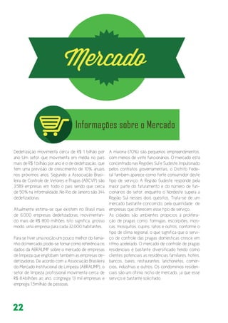 22
Dedetização movimenta cerca de R$ 1 bilhão por
ano Um setor que movimenta em média no país
mais de R$ 1 bilhão por ano é o de dedetização, que
tem uma previsão de crescimento de 10% anuais
nos próximos anos. Segundo a Associação Brasi-
leira de Controle de Vetores e Pragas (ABCVP) são
3.589 empresas em todo o país sendo que cerca
de 50% na informalidade. No Rio de Janeiro são 344
dedetizadoras.
Atualmente estima-se que existem no Brasil mais
de 6.000 empresas dedetizadoras, movimentan-
do mais de R$ 800 milhões. Isto significa, grosso
modo, uma empresa para cada 32.000 habitantes.
Para se tiver uma noção um pouco melhor do tama-
nho do mercado, pode-se tomar como referência os
dados da ABRALIMP sobre o mercado de empresas
de limpeza que englobam também as empresas de-
detizadoras. De acordo com a Associação Brasileira
do Mercado Institucional de Limpeza (ABRALIMP), o
setor de limpeza profissional movimenta cerca de
R$ 8,4bilhões ao ano, congrega 13 mil empresas e
emprega 1,5milhão de pessoas.
A maioria (70%) são pequenos empreendimentos,
com menos de vinte funcionários. O mercado está
concentrado nas Regiões Sul e Sudeste. Impulsinado
pelos contratos governamentais, o Distrito Fede-
ral também aparece como forte consumidor deste
tipo de serviço. A Região Sudeste responde pela
maior parte do faturamento e do número de fun-
cionários do setor, enquanto o Nordeste supera a
Região Sul nesses dois quesitos. Trata-se de um
mercado bastante concorrido, pela quantidade de
empresas que oferecem esse tipo de serviço.
As cidades são ambientes propícios à prolifera-
ção de pragas como: formigas, escorpiões, mos-
cas, mosquitos, cupins, ratos e outros, conforme o
tipo de clima regional, o que significa que o servi-
ço de controle das pragas domésticas cresce em
ritmo acelerado. O mercado de controle de pragas
residenciais é bastante diversificado tendo como
clientes potenciais as residências familiares, hotéis,
bancos, bares, restaurantes, lanchonetes, comér-
cios, indústrias e outros. Os condomínios residen-
ciais são um ótimo nicho de mercado, já que esse
serviço é bastante solicitado.
 