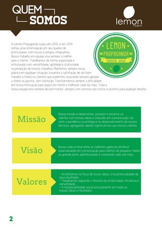 lemonPropaganda
2
A Lemon Propaganda surgiu em 2012, e em 2014
sofreu uma reformulação em seu quadro de
profissionais com novos e antigos integrantes.
Nosso trabalho em equipe visa sempre o melhor
para o cliente. Trabalhamos de forma organizada e
estruturada com versatilidade, agilidade e criatividade
na produção de nossos trabalhos. Mantemos sempre nossa
palavra em qualquer situação. Levamos a satisfação de um bom
trabalho a todos os clientes que pudermos, buscando sempre agradar
a todos os gostos, sem distinção. Transformamos sempre a dificuldade
em nossa motivação para seguir em frente e melhorar cada dia mais. Toda a
nossa equipe está sempre de bom humor, sempre com sorrisos nos rostos e prontos para qualquer desafio.
Nossa missão é desenvolver, produzir e encantar os
clientes com nossas ideias e soluções em comunicação. Ga-
rantir a excelência na entrega e no desenvolvimento de nossos
serviços, agregando valores significativos aos nossos clientes.
Nossa visão é estar entre as melhores agências do Brasil
especializadas em comunicação para clientes de pequeno, médio
ou grande porte, aperfeiçoando e crescendo cada vez mais.
- Acreditamos na força de novas ideias, e na potencialidade de
seus resultados.
- Trabalhamos seguindo a filosofia da simplicidade, eficiência e
versatilidade.
- A responsabilidade social está presente em todas as
nossas ideias e resultados.
 