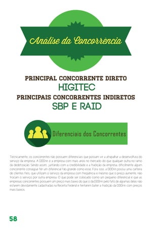 58
Tecnicamente, os concorrentes não possuem diferenciais que possam vir a atrapalhar a desenvoltura do
serviço da empresa. A DDDrin é a empresa com mais anos no mercado do que qualquer outra no ramo
da dedetização. Sendo assim, juntando com a credibilidade e a tradição da empresa, dificilmente algum
concorrente consegue ter um diferencial tão grande como esse. Fora isso, a DDDrin possui uma carteira
de clientes fiéis, que utilizam o serviço da empresa com freqüência e mesmo que o preço aumente, não
trocam o serviço por outra empresa. O que pode ser colocado como um pequeno diferencial é que as
empresas concorrentes possuem um preço mais baixo do que o da DDDrin pelo fato de algumas delas não
estarem devidamente cadastradas na Receita Federal e tentarem bater a tradição da DDDrin com preços
mais baixos.
 