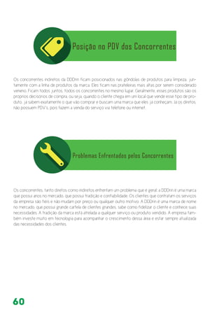 60
Os concorrentes indiretos da DDDrin ficam posicionados nas gôndolas de produtos para limpeza, jun-
tamente com a linha de produtos da marca. Eles ficam nas prateleiras mais altas por serem considerado
veneno. Ficam todos juntos, todos os concorrentes no mesmo lugar. Geralmente, esses produtos são os
próprios decisórios de compra, ou seja, quando o cliente chega em um local que vende esse tipo de pro-
duto, já sabem exatamente o que vão comprar e buscam uma marca que eles já conheçam. Já os diretos,
não possuem PDV’s, pois fazem a venda do serviço via telefone ou internet.
Os concorrentes, tanto diretos como indiretos enfrentam um problema que é geral: a DDDrin é uma marca
que possui anos no mercado, que possui tradição e confiabilidade. Os clientes que contratam os serviços
da empresa são fiéis e não mudam por preço ou qualquer outro motivo. A DDDrin é uma marca de nome
no mercado, que possui grande cartela de clientes grandes, sabe como fidelizar o cliente e conhece suas
necessidades. A tradição da marca está atrelada a qualquer serviço ou produto vendido. A empresa tam-
bém investe muito em tecnologia para acompanhar o crescimento dessa área e estar sempre atualizada
das necessidades dos clientes.
 