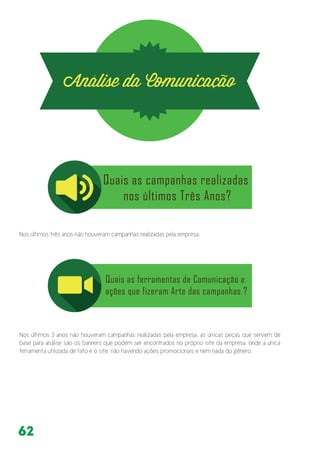 62
Nos últimos três anos não houveram campanhas realizadas pela empresa.
Nos últimos 3 anos não houveram campanhas realizadas pela empresa, as únicas peças que servem de
base para análise são os banners que podem ser encontrados no próprio site da empresa, onde a única
ferramenta utilizada de fato é o site, não havendo ações promocionais e nem nada do gênero.
 