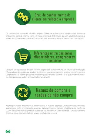 66
Os consumidores conhecem a fundo a empresa DDDrin, de acordo com a pesquisa, mais da metade
lembraram o nome da empresa como a primeira empresa de dedetização que vem a cabeça. Fora isso, a
maioria dos consumidores que se embram da empresa, associam o nome da mesma com a sua tradição.
Decisores são aqueles que decidem sozinhos se precisam ou não contratar um serviço de dedetização.
Influenciadores são aqueles que “ajudam” os decisores a escolherem a melhor empresa e o melhor serviço.
Compradores são aqueles que contratam os serviços da empresa. Usuários são os que utilizam os produ-
tos da empresa, que podem ser manuseados manualmente.
As principais razões de contratação de sérvios são as invasões de pragas urbanas em casas, empresas,
apartamentos e etc, principalmente no verão. Juntamente com a tradição e fidelização de clientes da
DDDrin. Não contratariam os produtos aqueles que não possuem um salário maior que 1 (um) salário mínimo
devido ao preço e complexidade do serviço prestado pela empresa.
 