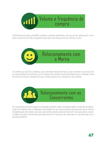 67
Contratantes do serviço da DDDrin chamam a empresa geralmente, uma vez ao ano. Sendo assim, a em-
presa se prontifica em dar uma garantia que cubra esse espaço entre um serviço e outro.
Os clientes que são fiéis a empresa, que se lembram sempre da marca e que contratam os serviços tem
um relacionamento de confiança com a empresa. Eles atrelam o nome da empresa com a tradição e anos
de história da mesma, fazendo com que a empresa passe um ar familiar aos seus clientes.
Os concorrentes não tem espaço no mercado da DDDrin. Além da empresa liderar o mercado de dedeti-
zação, tem clientes fixos e fidelizados, ela também faz com que as pessoas que precisem de um serviço
de dedetização irem direto a ela. Seus concorrentes diretos precisam de muito mais para bater a empre-
sa. Mesmo um dos concorrentes prestando serviço 24 horas por dia, ainda não é o suficiente para tirar a
clientela da DDDrin.
 