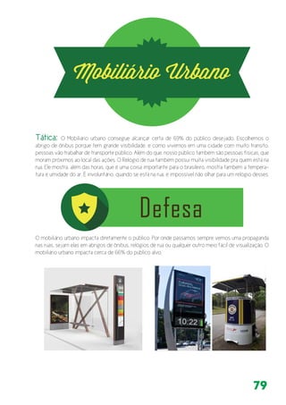 79
O mobiliário urbano impacta diretamente o público. Por onde passamos sempre vemos uma propaganda
nas ruas, sejam elas em abrigos de ônibus, relógios de rua ou qualquer outro meio fácil de visualização. O
mobiliário urbano impacta cerca de 66% do público alvo.
Tática: O Mobiliário urbano consegue alcançar certa de 69% do público desejado. Escolhemos o
abrigo de ônibus porque tem grande visibilidade, e como vivemos em uma cidade com muito transito,
pessoas vão trabalhar de transporte público. Além do que, nosso público também são pessoas físicas, que
moram próximos ao local das ações. O Relógio de rua também possui muita visibilidade pra quem está na
rua. Ele mostra, além das horas, que é uma coisa importante para o brasileiro, mostra também a tempera-
tura e umidade do ar. É involuntário, quando se está na rua, é impossível não olhar para um relógio desses.
 