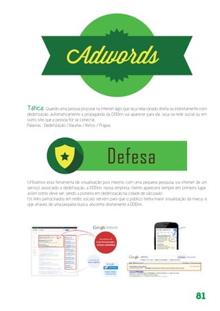 81
Utilizamos essa ferramenta de visualização pois mesmo com uma pequena pesquisa via internet de um
serviço associado a dedetização, a DDDrin, nossa empresa cliente aparecerá sempre em primeiro lugar,
assim como deve ser, sendo a pioneira em dedetização na cidade de são paulo.
Os links patrocinados em redes sociais servem para que o público tenha maior visualização da marca, e
que através de uma pequena busca, encontre diretamente a DDDrin.
Tática: Quando uma pessoa procurar na internet algo que seja relacionado direta ou indiretamente com
dedetização, automaticamente a propaganda da DDDrin vai aparecer para ela, seja na rede social ou em
outro site que a pessoa for se conectar.
Palavras : Dedetização / Baratas / Retos / Pragas.
 