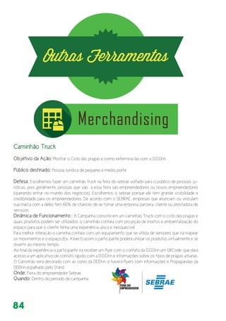 84
Caminhão Truck
Objetivo da Ação: Mostrar o Ciclo das pragas e como extermina-las com a D.D.Drin
Público destinado: Pessoa Jurídica de pequeno e médio porte
Defesa: Escolhemos fazer um caminhão truck na feira do sebrae voltado para o público de pessoas ju-
ridicas, pois geralmente, pessoas que vão à essa feira são empreendedores ou novos empreendedores
(querendo entrar no mundo dos negócios). Escolhemos o sebrae porque ele tem grande visibilidade e
credibilidade para os empreendedores. De acordo com o SEBRAE, empresas que anunciam ou vinculam
sua marca com a deles tem 66% de chances de se tornar uma empresa parceira, cliente ou prestadora de
serviços.
Dinâmica de Funcionamento : A Campanha consiste em um caminhão Truck com o ciclo das pragas e
quais produtos podem ser utilizados, o caminhão contara com projeção de insetos e ambientalização do
espaço para que o cliente tenha uma experiência única e inesquecível .
Para melhor interação o caminha contara com um equipamento que se utiliza de sensores que irá mapear
os movimentos e o espaço (Ex.: Kinect) assim o participante poderá utilizar os produtos virtualmente e se
divertir ao mesmo tempo.
Ao final da experiência o participante irá receber um flyer com o contato da D.D.Drin um QRCode, que dará
acesso a um aplicativo de contato rápido com a D.D.Drin e informações sobre os tipos de pragas urbanas.
O Caminhão será decorado com as cores da DDDrin, e haverá flyers com informações e Propagandas da
DDDrin espalhado pelo Stand
Onde: Feira do empreendedor Sebrae.
Quando: Dentro do período de campanha
 