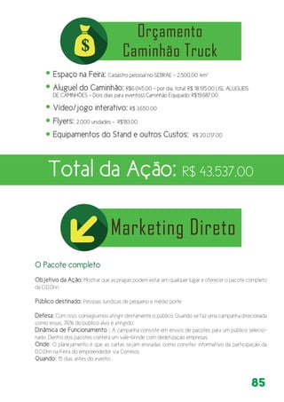 85
O Pacote completo
Objetivo da Ação: Mostrar que as pragas podem estar em qualquer lugar e oferecer o pacote completo
da D.D.Drin
Público destinado: Pessoas Jurídicas de pequeno e médio porte
Defesa: Com isso, conseguimos atingir diretamente o público. Quando se faz uma campanha direcionada
como essas, 76% do público alvo é atingido.
Dinâmica de Funcionamento : A campanha consiste em envios de pacotes para um público selecio-
nado. Dentro dos pacotes conterá um vale-brinde com dedetização empresas.
Onde: O planejamento é que as cartas sejam enviadas como convite/ informativo da participação da
D.D.Drin na Feira do empreendedor via Correios.
Quando: 15 dias antes do evento
Espaço na Feira: Cadastro pessoal no SEBRAE – 2.500,00 4m²
Aluguel do Caminhão: R$6.045,00 – por dia, total: R$ 18.135,00 (JSL ALUGUEIS
DE CAMINHÕES – Dois dias para eventos) Caminhão Equipado: R$19.687,00
Vídeo/jogo interativo: R$ 3.650,00
Flyers: 2.000 unidades – R$183,00
Equipamentos do Stand e outros Custos: R$ 20,017,00
Total da Ação: R$ 43.537,00
 