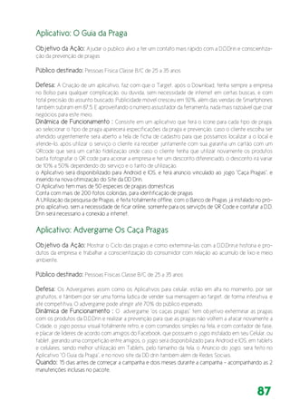 87
Aplicativo: O Guia da Praga
Objetivo da Ação: Ajudar o publico alvo a ter um contato mais rápido com a D.D.Drin e conscientiza-
ção da prevenção de pragas
Público destinado: Pessoas Física Classe B/C de 25 a 35 anos
Defesa: A Criação de um aplicativo, faz com que o Target, após o Download, tenha sempre a empresa
no Bolso para qualquer complicação, ou duvida, sem necessidade de internet em certas buscas, e com
total precisão do assunto buscado. Publicidade móvel cresceu em 92%, além das vendas de Smartphones
também subiram em 87,5. E aproveitando o número assustador da ferramenta, nada mais razoável que criar
negócios para este meio.
Dinâmica de Funcionamento : Consiste em um aplicativo que terá o ícone para cada tipo de praga,
ao selecionar o tipo de praga aparecerá especificações da praga e prevenção, caso o cliente escolha ser
atendido urgentemente sera aberto a tela de ficha de cadastro para que possamos localizar a o local e
atende-lo. após utilizar o serviço o cliente irá receber juntamente com sua garantia um cartão com um
QRcode que será um cartão fidelização onde caso o cliente tenha que utilizar novamente os produtos
basta fotografar o QR code para acionar a empresa e ter um desconto diferenciado, o desconto irá variar
de 10% a 50% dependendo do serviço e o tanto de utilização.
o Aplicativo será disponibilizado para Android e IOS, e terá anúncio vinculado ao jogo “Caça Pragas”. e
inserido na nova otimização do Site da DD Drin.
O Aplicativo tem mais de 50 especies de pragas domésticas
Conta com mais de 200 fotos coloridas, para identificação de pragas
A Utilização da pesquisa de Pragas, é feita totalmente offline, com o Banco de Pragas já instalado no pró-
prio aplicativo, sem a necessidade de ficar online, somente para os serviçõs de QR Code e contatar a D.D.
Drin será necessario a conexão a internet.
Aplicativo: Advergame Os Caça Pragas
Objetivo da Ação: Mostrar o Ciclo das pragas e como extermina-las com a D.D.Drin,e historia e pro-
dutos da empresa e trabalhar a conscientização do consumidor com relação ao acumulo de lixo e meio
ambiente.
Público destinado: Pessoas Físicas Classe B/C de 25 a 35 anos
Defesa: Os Advergames assim como os Aplicativos para celular, estão em alta no momento, por ser
gratuitos, e tâmbem por ser uma forma lúdica de vender sua mensagem ao target, de forma interativa, e
até competitiva. O advergame pode atingir até 70% do público esperado.
Dinâmica de Funcionamento : O advergame “os caças pragas” tem objetivo exterminar as pragas
com os produtos da D.D.Drin e realizar a prevenção para que as pragas não voltem a atacar novamente a
Cidade, o jogo possui visual totalmente retro, e com comandos simples na tela, e com contador de fase,
e placar de lideres de acordo com amigos do Facebook, que possuem o jogo instalado em seu Celular, ou
tablet, gerando uma competição entre amigos, o jogo será disponibilizado para Android e IOS, em tablets
e celulares, sendo melhor utilização em Tablets, pelo tamanho da tela. o Anúncio do jogo, será feito no
Aplicativo “O Guia da Praga”, e no novo site da DD drin também além de Redes Sociais.
Quando: 15 dias antes de começar a campanha e dois meses durante a campanha – acompanhando as 2
manutenções inclusas no pacote.
 