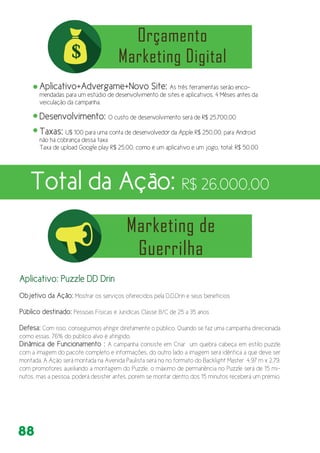 88
Aplicativo+Advergame+Novo Site: As três ferramentas serão enco-
mendadas para um estúdio de desenvolvimento de sites e aplicativos, 4 Mêses antes da
veiculação da campanha.
Desenvolvimento: O custo de desenvolvimento será de R$ 25.700,00
Taxas: U$ 100 para uma conta de desenvolvedor da Apple R$ 250,00. para Android
não há cobrança dessa taxa
Taxa de upload Google play R$ 25,00, como é um aplicativo e um jogo, total: R$ 50,00
Total da Ação: R$ 26.000,00
Aplicativo: Puzzle DD Drin
Objetivo da Ação: Mostrar os serviços oferecidos pela D.D.Drin e seus benefícios
Público destinado: Pessoas Físicas e Juridicas Classe B/C de 25 a 35 anos
Defesa: Com isso, conseguimos atingir diretamente o público. Quando se faz uma campanha direcionada
como essas, 76% do público alvo é atingido.
Dinâmica de Funcionamento : A campanha consiste em Criar um quebra cabeça em estilo puzzle
com a imagem do pacote completo e informações, do outro lado a imagem será idêntica a que deve ser
montada. A Ação será montada na Avenida Paulista será no no formato do Backlight Master 4,97 m x 2,79,
com promotores auxiliando a montagem do Puzzle, o máximo de permanência no Puzzle será de 15 mi-
nutos, mas a pessoa, poderá desister antes, porem se montar dentro dos 15 minutos receberá um prémio.
 