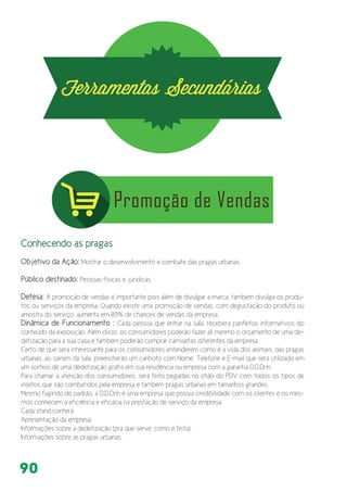 90
Conhecendo as pragas
Objetivo da Ação: Mostrar o desenvolvimento e combate das pragas urbanas.
Público destinado: Pessoas físicas e jurídicas
Defesa: A promoção de vendas é importante pois além de divulgar a marca, também divulga os produ-
tos ou serviços da empresa. Quando existe uma promoção de vendas, com degustação do produto ou
amostra do serviço, aumenta em 89% de chances de vendas da empresa.
Dinâmica de Funcionamento : Cada pessoa que entrar na sala, receberá panfletos informativos do
conteúdo da exposição. Além disso, os consumidores poderão fazer ali mesmo o orçamento de uma de-
detização para a sua casa e também poderão comprar camisetas diferentes da empresa.
Certo de que será interessante para os consumidores entenderem como é a vida dos animais, das pragas
urbanas, ao saírem da sala, preencherão um canhoto com Nome, Telefone e E-mail que será utilizado em
um sorteio de uma dedetização grátis em sua residência ou empresa com a garantia D.D.Drin.
Para chamar a atenção dos consumidores, será feito pegadas no chão do PDV com todos os tipos de
insetos que são combatidos pela empresa e também pragas urbanas em tamanhos grandes.
Mesmo fugindo do padrão, a D.D.Drin é uma empresa que possui credibilidade com os clientes e os mes-
mos conhecem a eficiência e eficácia na prestação de serviço da empresa.
Cada stand conterá:
Apresentação da empresa;
Informações sobre a dedetização (pra que serve, como é feita);
Informações sobre as pragas urbanas;
 