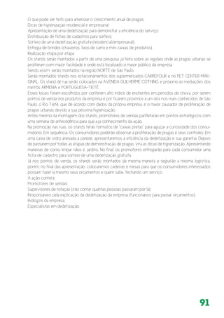 91
O que pode ser feito para amenizar o crescimento anual de pragas;
Dicas de higienização residencial e empresarial;
Apresentação de uma dedetização para demonstrar a eficiência do serviço;
Distribuição de fichas de cadastros para sorteio;
Sorteio de uma dedetização gratuita (residencial/empresarial);
Entrega de brindes (chaveiros, lixos de carro e mini caixas de produtos).
Realização etapa por etapa
Os stands serão montados a partir de uma pesquisa já feita sobre as regiões onde as pragas urbanas se
proliferam com maior facilidade e onde está localizado o maior público da empresa.
Sendo assim, serão montados na região NORTE de São Paulo.
Serão montados stands nos estacionamentos dos supermercados CARREFOUR e no PET CENTER MAR-
GINAL. Os stand de rua serão colocados na AVENIDA GUILHERME COTHING, e próximo as mediações dos
metrôs ARMENIA e PORTUGUESA-TIETÊ.
Esses locais foram escolhidos por conterem alto índice de enchentes em períodos de chuva, por serem
pontos de venda dos produtos da empresa e por ficarem próximos à um dos rios mais conhecidos de São
Paulo, o Rio Tietê, que de acordo com dados da própria empresa, é o maior causador de proliferação de
pragas urbanas devido a sua péssima higienização.
Antes mesmo da montagem dos stands, promotores de vendas panfletarão em pontos estratégicos com
uma semana de antecedência para que aja conhecimento da ação.
Na promoção nas ruas, os stands terão formatos de “caixas pretas” para aguçar a curiosidade dos consu-
midores. Em sequência. Os consumidores poderão observar a proliferação de pragas e seus controles. Em
uma caixa de vidro anexada a parede, apresentaremos a eficiência da dedetização e sua garantia. Depois
de passarem por todas as etapas de demonstração de pragas, virá as dicas de higienização. Apresentando
maneiras de como limpar ralos e jardins. No final, os promotores entregarão para cada consumidor uma
ficha de cadastro para sorteio de uma dedetização gratuita.
Já nos pontos de venda, os stands serão montados da mesma maneira e seguirão a mesma logística,
porém, no final das apresentação, colocaremos cadeiras e mesas para que os consumidores interessados
possam fazer lá mesmo seus orçamentos e quem sabe, fechando um serviço.
A ação conterá:
Promotores de vendas;
Supervisores de rotação (irão contar quantas pessoas passaram por lá);
Responsáveis pela explicação da dedetização da empresa (funcionários para passar orçamentos);
Biólogos da empresa;
Especialistas em dedetização.
 