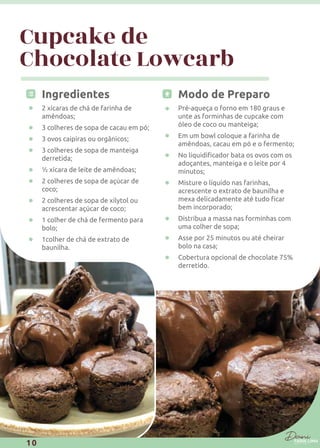 Cupcake de
Chocolate Lowcarb
Ingredientes
2 xícaras de chá de farinha de
amêndoas;
3 colheres de sopa de cacau em pó;
3 ovos caipiras ou orgânicos;
3 colheres de sopa de manteiga
derretida;
½ xícara de leite de amêndoas;
2 colheres de sopa de açúcar de
coco;
2 colheres de sopa de xilytol ou
acrescentar açúcar de coco;
1 colher de chá de fermento para
bolo;
1colher de chá de extrato de
baunilha.
Modo de Preparo
Pré-aqueça o forno em 180 graus e
unte as forminhas de cupcake com
óleo de coco ou manteiga;
Em um bowl coloque a farinha de
amêndoas, cacau em pó e o fermento;
adoçantes, manteiga e o leite por 4
minutos;
Misture o líquido nas farinhas,
acrescente o extrato de baunilha e
bem incorporado;
Distribua a massa nas forminhas com
uma colher de sopa;
Asse por 25 minutos ou até cheirar
bolo na casa;
Cobertura opcional de chocolate 75%
derretido.
10
 