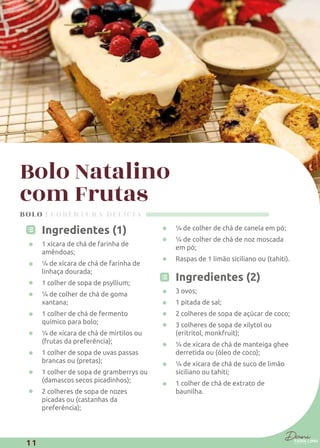 Bolo Natalino
com Frutas
Ingredientes (1)
1 xícara de chá de farinha de
amêndoas;
¼ de xícara de chá de farinha de
linhaça dourada;
1 colher de sopa de psyllium;
¼ de colher de chá de goma
xantana;
1 colher de chá de fermento
químico para bolo;
¼ de xícara de chá de mirtilos ou
(frutas da preferência);
1 colher de sopa de uvas passas
brancas ou (pretas);
1 colher de sopa de gramberrys ou
(damascos secos picadinhos);
2 colheres de sopa de nozes
picadas ou (castanhas da
preferência);
¼ de colher de chá de canela em pó;
¼ de colher de chá de noz moscada
em pó;
Raspas de 1 limão siciliano ou (tahiti).
Ingredientes (2)
3 ovos;
1 pitada de sal;
2 colheres de sopa de açúcar de coco;
3 colheres de sopa de xilytol ou
(eritritol, monkfruit);
¼ de xícara de chá de manteiga ghee
derretida ou (óleo de coco);
¼ de xícara de chá de suco de limão
siciliano ou tahiti;
1 colher de chá de extrato de
baunilha.
BOLO | COBERTURA DELÍCIA
11
 
