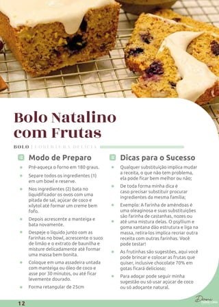 Bolo Natalino
com Frutas
Modo de Preparo
Pré-aqueça o forno em 180 graus.
Separe todos os ingredientes (1)
em um bowl e reserve.
Nos ingredientes (2) bata no
pitada de sal, açúcar de coco e
xilytol até formar um creme bem
fofo.
Depois acrescente a manteiga e
bata novamente.
Despeje o líquido junto com as
farinhas no bowl, acrescente o suco
de limão e o extrato de baunilha e
misture delicadamente até formar
uma massa bem bonita.
Coloque em uma assadeira untada
com manteiga ou óleo de coco e
levemente dourado.
Forma retangular de 25cm
Qualquer substituição implica mudar
a receita, o que não tem problema,
De toda forma minha dica é
caso precisar substituir procurar
ingredientes da mesma família;
Exemplo: A farinha de amêndoas é
uma oleaginosa e suas substituições
são farinha de castanhas, nozes ou
até uma mistura delas. O psyllium e
goma xantana dão estrutura e liga na
massa, retira-los implica recriar outra
receita com outras farinhas. Você
pode testar!
As frutinhas são sugestões, aqui você
pode brincar e colocar as frutas que
quiser, inclusive chocolate 70% em
Para adoçar pode seguir minha
sugestão ou só usar açúcar de coco
ou só adoçante natural.
BOLO | COBERTURA DELÍCIA
12
 
