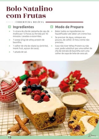 Modo de Preparo
Bater todos os ingredientes no
Se precisar de água, coloque aos
poucos, de colher. O meu creme não
precisou.
Caso não tiver Whey Protein ou não
usar, pode substituir por uma colher de
chá de extrato de baunilha com uma
colher de sopa de leite de coco pó.
Ingredientes
½ xícara de chá de castanha de caju de
molho por 12 horas ou fervida por 45
minutos. Lavadas e escorridas;
1 scoop (25g) de whey protein de
baunilha;
1 colher de chá de xilytol ou (eritritol,
monk fruit, açúcar de coco);
1 pitada de sal.
BOLO | COBERTURA DELÍCIA
Bolo Natalino
com Frutas
13
 