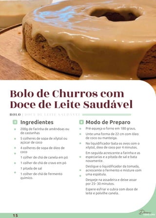 Bolo de Churros com
Doce de Leite Saudável
Ingredientes
200g de farinha de amêndoas ou
de castanhas
5 colheres de sopa de xilytol ou
açúcar de coco
4 colheres de sopa de óleo de
coco
1 colher de chá de canela em pó
1 colher de chá de cravo em pó
1 pitada de sal
1 colher de chá de fermento
químico.
Modo de Preparo
Pré-aqueça o forno em 180 graus.
Unte uma forma de 22 cm com óleo
de coco ou manteiga.
xilytol, óleo de coco por 4 minutos.
Em seguida acrescente a farinha e as
especiarias e a pitada de sal e bata
novamente.
acrescente o fermento e misture com
uma espátula.
Despeje na assadeira e deixe assar
por 25- 30 minutos.
Espere esfriar e cubra com doce de
leite e polvilhe canela.
BOLO | DOCE DE LEITE SAUDÁVEL
15
 