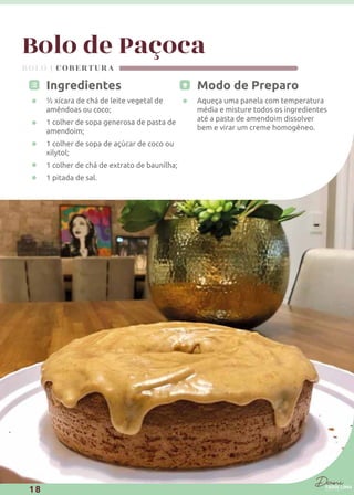 Bolo de Paçoca
Modo de Preparo
Aqueça uma panela com temperatura
média e misture todos os ingredientes
até a pasta de amendoim dissolver
bem e virar um creme homogêneo.
Ingredientes
½ xícara de chá de leite vegetal de
amêndoas ou coco;
1 colher de sopa generosa de pasta de
amendoim;
1 colher de sopa de açúcar de coco ou
xilytol;
1 colher de chá de extrato de baunilha;
1 pitada de sal.
BOLO | COBERTURA
18
 