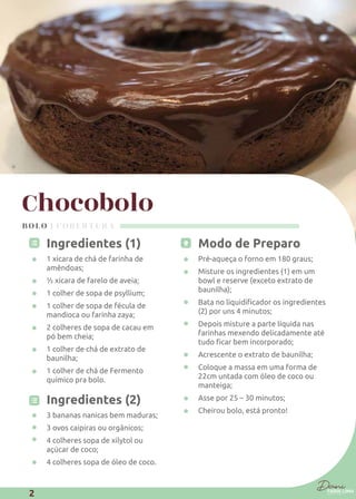Chocobolo
Ingredientes (1)
1 xícara de chá de farinha de
amêndoas;
½ xícara de farelo de aveia;
1 colher de sopa de psyllium;
1 colher de sopa de fécula de
mandioca ou farinha zaya;
2 colheres de sopa de cacau em
pó bem cheia;
1 colher de chá de extrato de
baunilha;
1 colher de chá de Fermento
químico pra bolo.
Ingredientes (2)
3 bananas nanicas bem maduras;
3 ovos caipiras ou orgânicos;
4 colheres sopa de xilytol ou
açúcar de coco;
4 colheres sopa de óleo de coco.
Modo de Preparo
Pré-aqueça o forno em 180 graus;
Misture os ingredientes (1) em um
bowl e reserve (exceto extrato de
baunilha);
(2) por uns 4 minutos;
Depois misture a parte líquida nas
farinhas mexendo delicadamente até
Acrescente o extrato de baunilha;
Coloque a massa em uma forma de
22cm untada com óleo de coco ou
manteiga;
Asse por 25 – 30 minutos;
Cheirou bolo, está pronto!
BOLO | COBERTURA
2
 