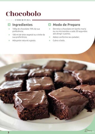 Chocobolo
Modo de Preparo
Derreta o chocolate em banho maria
ou no microondas a cada 30 segundos
até atingir o ponto;
Adoce conforme seu paladar;
Cubra o bolo.
Ingredientes
100g de chocolate 70% da sua
preferência;
100 ml de leite vegetal ou o leite da
sua preferência;
Adoçante natural a gosto.
BOLO | COBERTURA
3
 