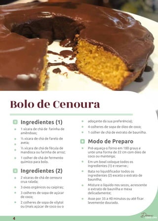 Bolo de Cenoura
Ingredientes (1)
1 xícara de chá de farinha de
amêndoas;
½ xícara de chá de farelo de
aveia;
½ xícara de chá de fécula de
mandioca ou farinha de arroz;
1 colher de chá de fermento
químico para bolo.
Ingredientes (2)
2 xícaras de chá de cenoura
crua ralada;
3 ovos orgânicos ou caipiras;
3 colheres de sopa de açúcar
de coco;
2 colheres de sopa de xilytol
ou (mais açúcar de coco ou o
adoçante da sua preferência);
4 colheres de sopa de óleo de coco;
1 colher de chá de extrato de baunilha.
Modo de Preparo
Pré-aqueça o forno em 180 graus e
unte uma forma de 22 cm com óleo de
coco ou manteiga;
Em um bowl coloque todos os
ingredientes (1) e reserve.;
ingredientes (2) exceto o extrato de
baunilha;
Misture o líquido nos secos, acrescente
o extrato de baunilha e mexa
delicadamente;
levemente dourado.
4
 