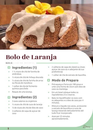 Bolo de Laranja
Ingredientes (1)
1 ½ xicara de chá de farinha de
amêndoas
½ xícara de chá de linhaça dourada
½ xícara de chá de farinha de arroz
ou fécula de mandioca
1 colher de chá de fermento
químico para bolo
Raspas de uma laranja.
Ingredientes (2)
3 ovos caipiras ou orgânicos
½ xicara de chá de suco de laranja
¼ de xicara de chá de óleo de coco
3 colheres de sopa de açúcar de
coco
2 colheres de sopa de xilytol ou (mais
açúcar de coco ou o adoçante da sua
preferência)
1 colher de chá de extrato de baunilha.
Modo de Preparo
Pré-aqueça o forno em 180 graus e
unte uma forma de 22cm com óleo de
coco ou manteiga.
Em um bowl coloque todos os
ingredientes (1) e reserve.
os adoçantes e o óleo de coco por 4
minutos.
Misture o líquido nos secos, acrescente
o extrato de baunilha e o suco de
laranja mexendo delicadamente até
Asse por 25 minutos
aproximadamente.
BOLO | CREME DELÍCIA
5
 