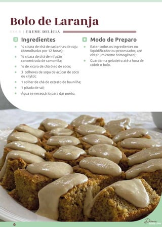 Bolo de Laranja
Modo de Preparo
Bater todos os ingredientes no
obter um creme homogêneo;
Guardar na geladeira até a hora de
cobrir o bolo.
Ingredientes
½ xícara de chá de castanhas de caju
(demolhadas por 12 horas);
½ xícara de chá de infusão
concentrada de camomila;
¼ de xícara de chá óleo de coco;
3 colheres de sopa de açúcar de coco
ou xilytol;
1 colher de chá de extrato de baunilha;
1 pitada de sal;
Água se necessário para dar ponto.
BOLO | CREME DELÍCIA
6
 