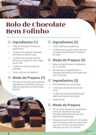 Bolo de Chocolate
Ingredientes (1)
150g de chocolate 75% da sua
preferência;
4 colheres de sopa de manteiga
derretida ou óleo de coco;
2 colheres de sopa de calda de
tâmaras ou néctar de coco, maple
syrup, mel;
1 colher de chá de extrato de
baunilha;
3 ovos caipiras ou orgânicos.
Modo de Preparo (1)
Derreta o chocolate com os demais
ingredientes em banho maria ou a
cada 30 segundos no micro-ondas.
Reserve.
Ingredientes (2)
4 ovos caipiras ou orgânicos;
4 colheres de sopa de açúcar de coco
ou xilytol (pode misturar 2 colheres
de cada).
Modo de Preparo (2)
por 3 minutos;
chocolate derretido e frio e bater por
mais 2 minutos.
Ingredientes (3)
Chá de farinha de coco branca;
¼ de xícara de chá de farinha de
arroz;
½ colher de chá de bicarbonato de
sódio ou fermento para bolo;
Pitada de sal.
Modo de Preparo
Em um bowl coloque os ingredientes
e misture a batida cremosa de
tudo bem incorporado;
Coloque em uma forma 22 cm untada
com manteiga ou óleo de coco e leve
pra assar em forno pré-aquecido a
180 graus por 20 a 25 minutos.
8
 