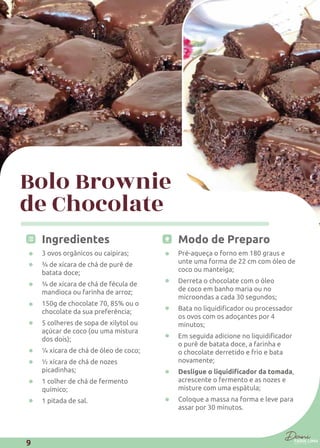 Bolo Brownie
de Chocolate
Ingredientes
3 ovos orgânicos ou caipiras;
¾ de xícara de chá de purê de
batata doce;
¾ de xícara de chá de fécula de
mandioca ou farinha de arroz;
150g de chocolate 70, 85% ou o
chocolate da sua preferência;
5 colheres de sopa de xilytol ou
açúcar de coco (ou uma mistura
dos dois);
¼ xícara de chá de óleo de coco;
½ xícara de chá de nozes
picadinhas;
1 colher de chá de fermento
químico;
1 pitada de sal.
Modo de Preparo
Pré-aqueça o forno em 180 graus e
unte uma forma de 22 cm com óleo de
coco ou manteiga;
Derreta o chocolate com o óleo
de coco em banho maria ou no
microondas a cada 30 segundos;
os ovos com os adoçantes por 4
minutos;
o purê de batata doce, a farinha e
o chocolate derretido e frio e bata
novamente;
,
acrescente o fermento e as nozes e
misture com uma espátula;
Coloque a massa na forma e leve para
assar por 30 minutos.
9
 