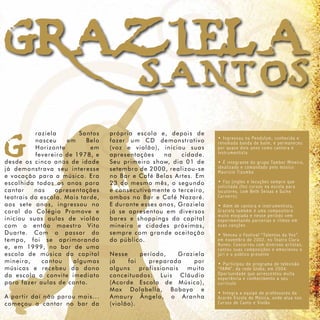 GRAZ1ELA
   SANTOS
G                raziela
                 nasceu
                 Horizonte
                           em



já d e m o nstrava seu interesse
                                Santos




e v o c a ç ã o para a música. Era
                                  Belo




es c o l h i d a todos os anos para
ca n ta r        nas
                                   em
                 fevereiro de 1978, e
de s d e o s cinco anos de idade



                        apre sentações
te a t r a i s d a escola. Mais tarde,
                                         própria e s c o l a e , d e p o i s d e
                                         fazer um C D d e m o n s t r a t i v o
                                         (voz e v i o l ã o ) , i n i c i o u s u a s
                                         apresenta ç õ e s      na         cidade.
                                         Seu prim e i r o s h o w, d i a 0 1 d e
                                         setembro d e 2 0 0 0 , r e a l i z o u - s e
                                         no Bar e C a f é B e l a s A r t e s . E m
                                         23 do me s m o m ê s , o s e g u n d o
                                         e consecu t i v a m e n t e o t e r c e i r o ,
                                         ambos no B a r e C a f é N a z a r é .
                                                                                           • Ingr essou na Pendulum, conhecida e
                                                                                           r enomada banda de baile, e per maneceu
                                                                                           por quase dois anos como cantor a e
                                                                                           instr umentista

                                                                                           • É inte gr ante do gr upo Tambor Mineir o,
                                                                                           idealizado e comandado pelo músico
                                                                                           Maurício Tizumba

                                                                                           • Faz jingles e locuções se mpr e que
                                                                                           solicitada (fez cur sos na escola par a
                                                                                           locutor es, com Beth Seixas e Guino
                                                                                           Car neir o)
ao s s e t e anos, ingressou no          E durante e s s e s a n o s , G r a z i e l a     • Além de cantor a e instr umentista,
co r a l d o Colégio Promove e           já se apr e s e n t o u e m d i v e r s o s       Gr aziela também é uma compositor a
                                                                                           muito elo giada e nesse período vem
in i c io u s uas aulas de violão        bares e s h o p p i n g s d a c a p i t a l       experimentando par cerias e ritmos em
co m o então maestro Vito                mineira e c i d a d e s p r ó x i m a s ,         suas canções
D u ar t e . Com o p assar do            sempre c o m g r a n d e a c e i t a ç ã o        • Venceu o Festi v al “Talentos da Voz”
te m p o , foi se aprimorando            do públic o .                                     em novembr o de 2002, no Teatr o Clar a
                                                                                           Nunes. Concor r eu com di ver sos ar tistas,
e, e m 1 999, no bar de uma                                                                cantou suas composições e emocionou o
es c o l a d e música da capital         Nesse     período,        Graziela                júri e o público pr esente
mineira,           cantou     algumas    já    foi      preparada          por             • Par ticipou do pr o gr ama de tele visão
m ú s i c a s e recebeu do dono          alguns    profissionais        muito              “FAMA”, da r ede Globo, em 2004.
da e s c o l a o convite imediato        conceitua d o s : Lu i s C l á u d i o            Opor tunidade que acr escentou muita
                                                                                           experiência e conhecimento a seu
pa r a f a z er aulas de canto.          (Acorde E s c o l a d e M ú s i c a ) ,           cur rículo
                                         Max Do l a b e l l a , B a b a y a e
                                                                                           • Inte gr a a equipe de pr ofessor es da
A p a r t i r daí não parou mais...      Amaury Â n g e l o , o A r a n h a                Acor de Escola de Música, onde atua nos
co me ç o u a cantar no bar da           (violão).                                         Cur sos de Canto e Violão
 