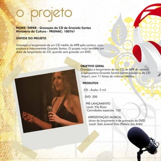 o projeto
NOME: ÍMPAR - Gravação do CD de Graziela Santos
Ministério da Cultura - PRONAC: 100761

SÍNTESE DO PROJETO

Gravação e lançamento de um CD inédito de MPB pela cantora, com-
positora e instrumentista Graziela Santos. O projeto inclui também um
show de lançamento do CD, quando será gravado um DVD.



                                                  OBJETIVO GERAL
                                                  Gravação e lançamento de um CD de MPB da cantora
                                                  e compositora Graziela Santos (nome provisório do CD:
                                                  Impar), com 11 faixas de músicas inéditas.

                                                    PRODUTOS

                                                     CD - Áudio: 5 mil

                                                      DVD: 200

                                                      PRÉ-LANÇAMENTO
                                                      Local: Vila Rizza
                                                       Convidados especiais: 150

                                                        APRESENTAÇÃO MUSICAL
                                                        (show de lançamento e de gravação do DVD)
                                                         Local: Sala Juvenal Dias (Palácio das Artes)
 