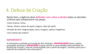 4. Defesa de Criação
Neste item, a Agência deve defender com unhas e dentes todas as decisões
criativas que comparecem nas peças.
- Linha criativa / tema
- Textos: títulos, textos de apoio, slogans, tipos de apelo.
- Direção de Arte: diagramação, cores, imagens, apelos imagéticos.
- Uso criativo das mídias?
IMPORTANTE!
A Campanha é avaliada em função de dois atributos: ORIGINALIDADE (tema, apelos,
concepção artística) e ADEQUAÇÃO (a peça atende as necessidades documentadas no
Briefing de Criação?, está em conformidade com o perfil do target?, contribui para que o
objetivo da campanha seja alcançado?).
 