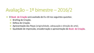 Avaliação – 1º bimestre – 2016/2
 O Book de Criação será avaliado de 0 a 10 nos seguintes quesitos:
 Briefing de Criação.
 Defesa de Criação.
 Apresentação das Peças (originalidade, adequação e direção de arte).
 Qualidade de impressão, encadernação e apresentação do Book de Criação.
 