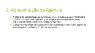 1. Apresentação da Agência
 A página de apresentação da Agência deve ser criada como um “carômetro
criativo”, ou seja, deve apresentar as imagens dos componentes, com
indicação de nome completo e função na Agência.
 O grupo deve pensar o posicionamento da Agência para criar uma página de
apresentação condizente (criativa e adequada).
 