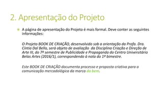 2. Apresentação do Projeto
 A página de apresentação do Projeto é mais formal. Deve conter as seguintes
informações:
O Projeto BOOK DE CRIAÇÃO, desenvolvido sob a orientação da Profa. Dra.
Cíntia Dal Bello, será objeto de avaliação da Disciplina Criação e Direção de
Arte III, do 7º semestre de Publicidade e Propaganda do Centro Universitário
Belas Artes (2016/1), correspondendo à nota do 1º bimestre.
Este BOOK DE CRIAÇÃO documenta processo e proposta criativa para a
comunicação mercadológica da marca do bem.
 