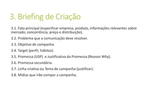 3. Briefing de Criação
3.1. Fato principal (especificar empresa, produto, informações relevantes sobre
mercado, concorrência, preço e distribuição).
3.2. Problema que a comunicação deve resolver.
3.3. Objetivo de campanha.
3.4. Target (perfil, hábitos).
3.5. Promessa (USP) e Justificativa da Promessa (Reason Why).
3.6. Promessa secundária.
3.7. Linha criativa ou Tema de campanha (justificar).
3.8. Mídias que irão compor a campanha.
 