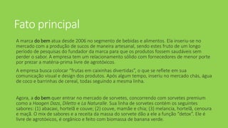 Fato principal
A marca do bem atua desde 2006 no segmento de bebidas e alimentos. Ela inseriu-se no
mercado com a produção de sucos de maneira artesanal, sendo estes fruto de um longo
período de pesquisas do fundador da marca para que os produtos fossem saudáveis sem
perder o sabor. A empresa tem um relacionamento sólido com fornecedores de menor porte
por prezar a matéria-prima livre de agrotóxicos.
A empresa busca colocar “frutas em caixinhas divertidas”, o que se reflete em sua
comunicação visual e design dos produtos. Após algum tempo, inseriu no mercado chás, água
de coco e barrinhas de cereal, todas seguindo a mesma linha.
Agora, a do bem quer entrar no mercado de sorvetes, concorrendo com sorvetes premium
como a Haagen Dazs, Diletto e La Naturalle. Sua linha de sorvetes contém os seguintes
sabores: (1) abacaxi, hortelã e couve; (2) couve, mamãe e chia; (3) melancia, hortelã, cenoura
e maçã. O mix de sabores e a receita da massa do sorvete dão a ele a função “detox”. Ele é
livre de agrotóxicos, é orgânico e feito com biomassa de banana verde.
 