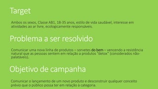 Target
Ambos os sexos, Classe AB1, 18-35 anos, estilo de vida saudável, interesse em
atividades ao ar livre, ecologicamente responsáveis.
Problema a ser resolvido
Comunicar uma nova linha de produtos – sorvetes do bem – vencendo a resistência
natural que as pessoas sentem em relação a produtos “detox” (considerados não-
palatáveis).
Objetivo de campanha
Comunicar o lançamento de um novo produto e desconstruir qualquer conceito
prévio que o público possa ter em relação à categoria.
 