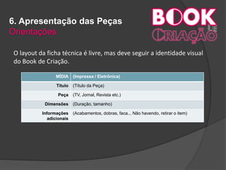 6. Apresentação das Peças
Orientações
O layout da ficha técnica é livre, mas deve seguir a identidade visual
do Book de Criação.

MÍDIA (Impressa / Eletrônica)
Título (Título da Peça)
Peça (TV, Jornal, Revista etc.)
Dimensões (Duração, tamanho)
Informações
adicionais
(Acabamentos, dobras, faca... Não havendo, retirar o item)
 