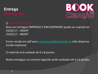 Entrega
Orientações
O Book de Criação
deve ser entregue IMPRESSO E ENCADERNADO (pode ser espiral) em:
23/05/17 – AN5PP
25/05/17 – BN5PP
Enviar versão em pdf para cintia.araujo@belasartes.br (não dispensa
versão impressa)
O material será avaliado de 0 a 8 pontos.
Books entregues na semana seguinte serão avaliados de 0 a 6 pontos.

 