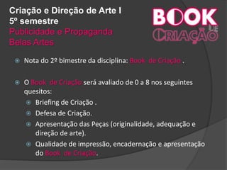 Criação e Direção de Arte I
5º semestre
Publicidade e Propaganda
Belas Artes
 Nota do 2º bimestre da disciplina: Book de Criação .
 O Book de Criação será avaliado de 0 a 8 nos seguintes
quesitos:
 Briefing de Criação .
 Defesa de Criação.
 Apresentação das Peças (originalidade, adequação e
direção de arte).
 Qualidade de impressão, encadernação e apresentação
do Book de Criação.
 
