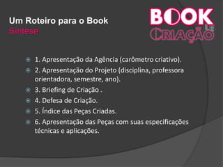 Um Roteiro para o Book
Síntese
 1. Apresentação da Agência (carômetro criativo).
 2. Apresentação do Projeto (disciplina, professora
orientadora, semestre, ano).
 3. Briefing de Criação .
 4. Defesa de Criação.
 5. Índice das Peças Criadas.
 6. Apresentação das Peças com suas especificações
técnicas e aplicações.
 